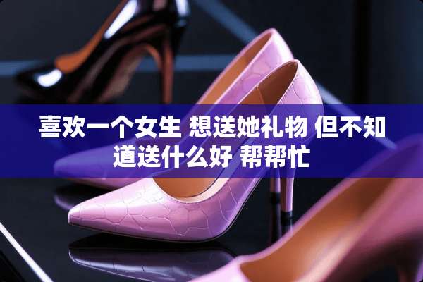 喜欢一个女生 想送她礼物 但不知道送什么好 帮帮忙