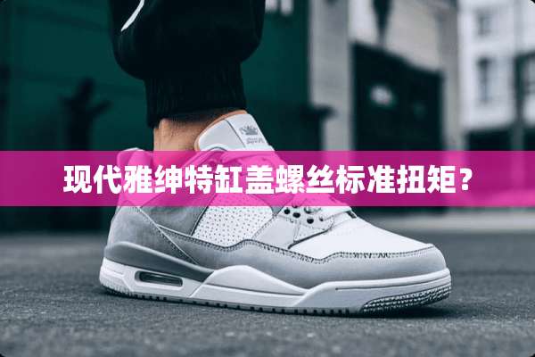 现代雅绅特缸盖螺丝标准扭矩？