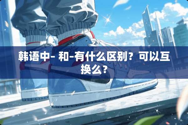 韩语中– 和–有什么区别？可以互换么？