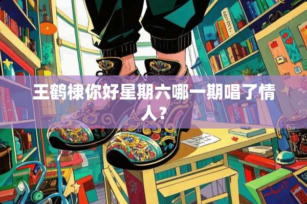 王鹤棣你好星期六哪一期唱了**？