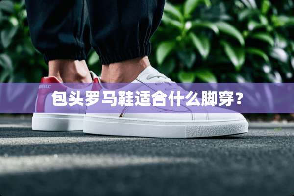 包头罗马鞋适合什么脚穿？