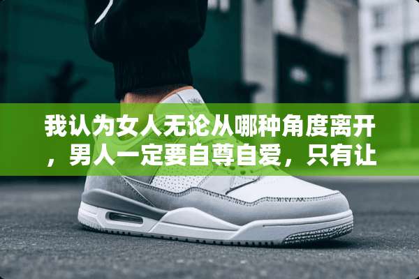 我认为女人无论从哪种角度离开，男人一定要自尊自爱，只有让自己变得更优秀更强