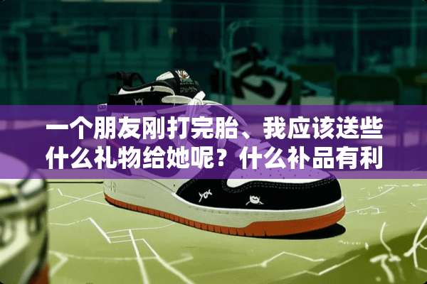 一个朋友刚打完胎、我应该送些什么礼物给她呢？什么补品有利于打胎之后的人啊？