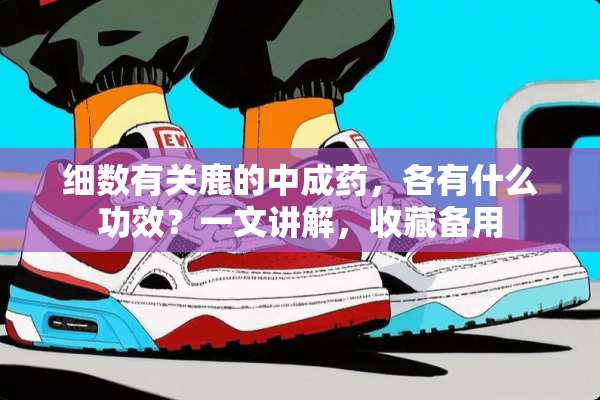 细数有关鹿的中成药，各有什么功效？一文讲解，收藏备用