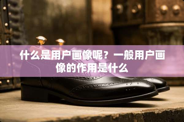 什么是用户画像呢？一般用户画像的作用是什么