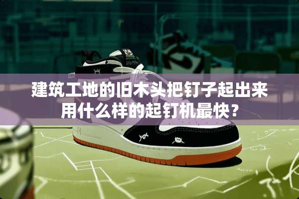 建筑工地的旧木头把钉子起出来用什么样的起钉机最快？