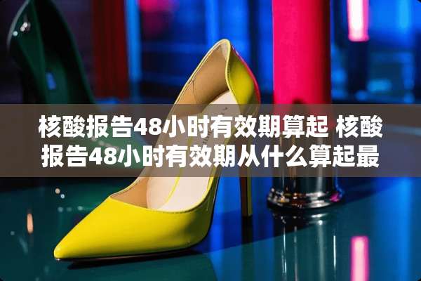 核酸报告48小时有效期算起 核酸报告48小时有效期从什么算起最好