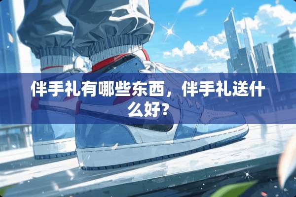 伴手礼有哪些东西，伴手礼送什么好？