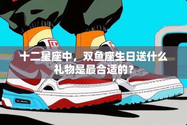 十二星座中，双鱼座生日送什么礼物是最合适的？