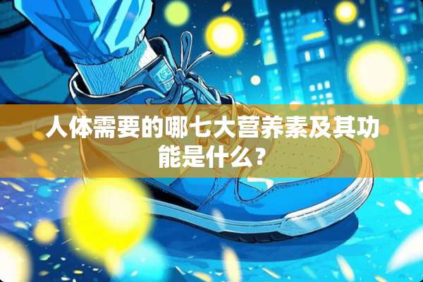 人体需要的哪七大营养素及其功能是什么？