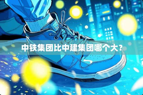 中铁集团比中建集团哪个大？