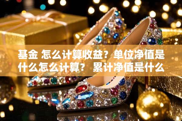 基金 怎么计算收益？单位净值是什么怎么计算？ 累计净值是什么？