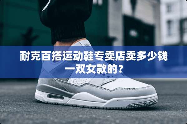 耐克百搭运动鞋专卖店卖多少钱一双女款的？