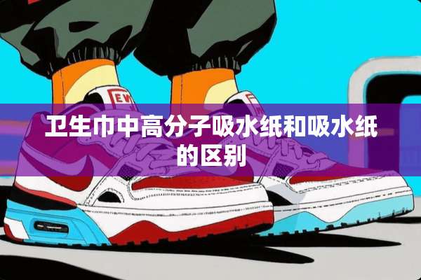 卫生巾中高分子吸水纸和吸水纸的区别