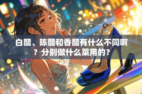 白醋、陈醋和香醋有什么不同啊？分别做什么菜用的？