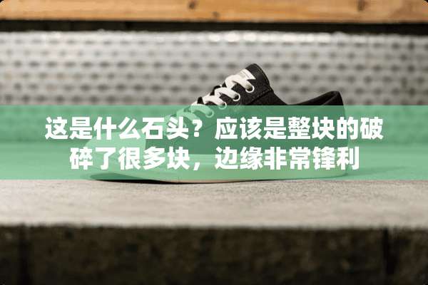 这是什么石头？应该是整块的破碎了很多块，边缘非常锋利