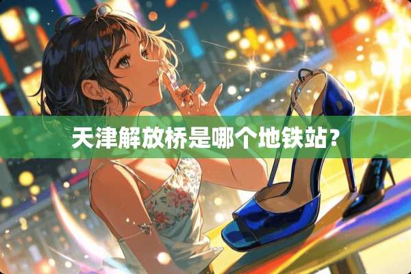 天津解放桥是哪个地铁站？