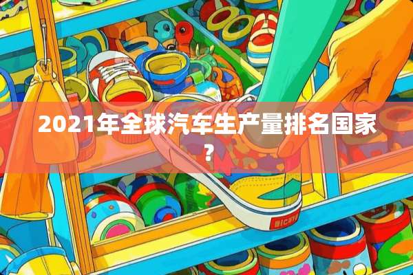 2021年全球汽车生产量排名国家？