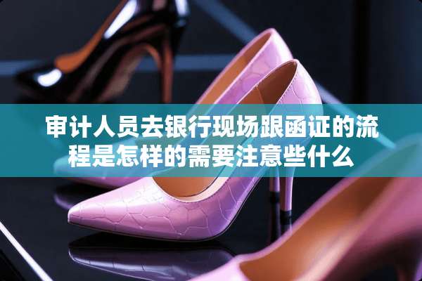 审计人员去银行现场跟函证的流程是怎样的需要注意些什么