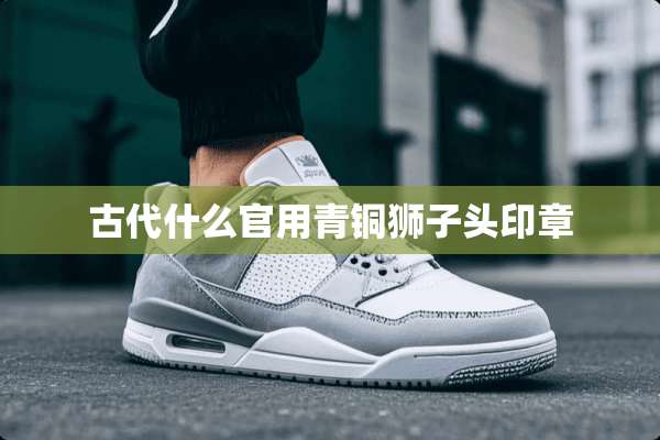 古代什么官用青铜狮子头印章