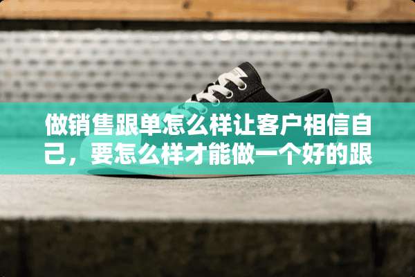 做销售跟单怎么样让客户相信自己，要怎么样才能做一个好的跟单？