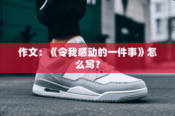 作文：《令我感动的一件事》怎么写？