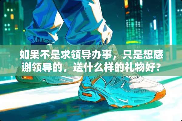 如果不是求领导办事，只是想感谢领导的，送什么样的礼物好？