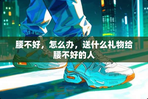腰不好，怎么办，送什么礼物给腰不好的人
