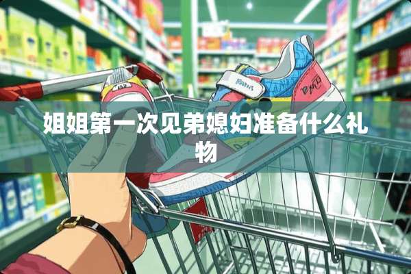 姐姐第一次见弟媳妇准备什么礼物