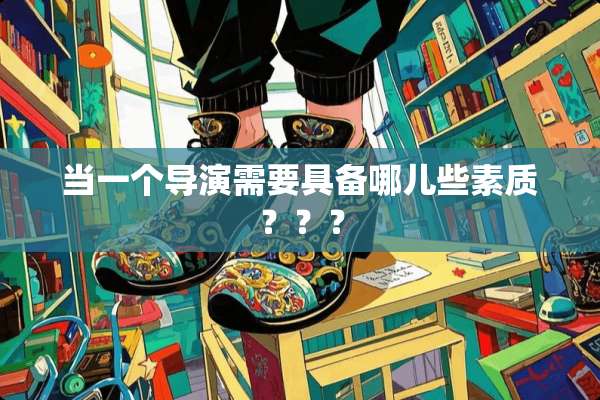 当一个导演需要具备哪儿些素质？？？