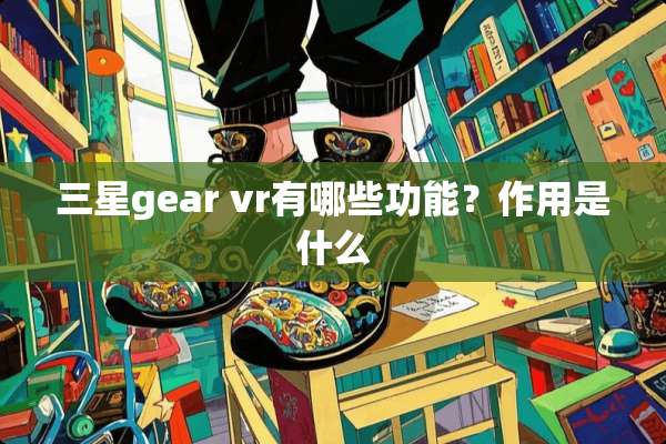 三星gear vr有哪些功能？作用是什么