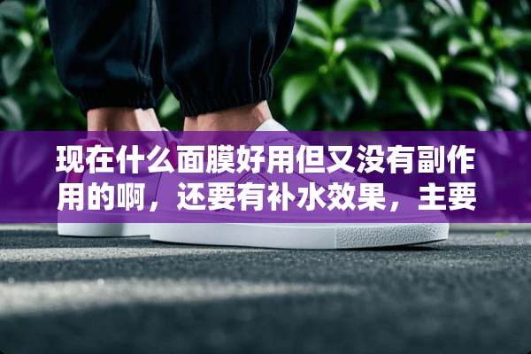 现在什么面膜好用但又没有副作用的啊，还要有补水效果，主要是补水啊？