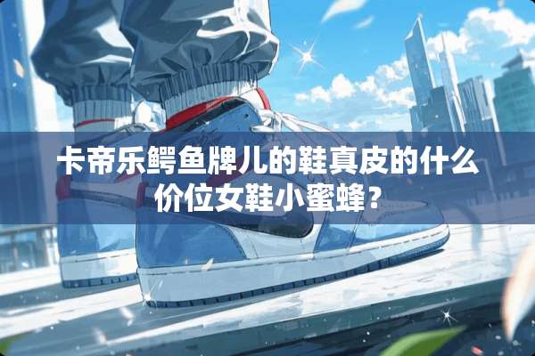 卡帝乐鳄鱼牌儿的鞋真皮的什么价位女鞋***？