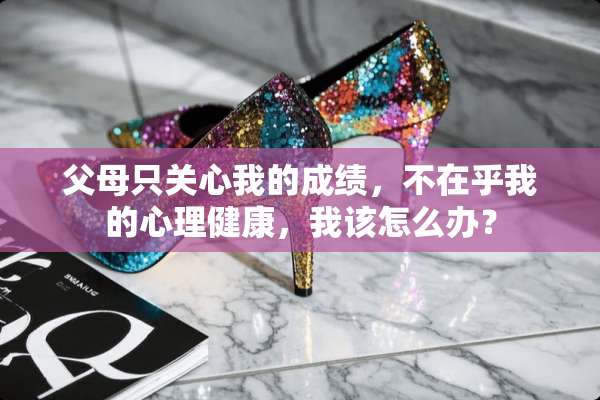 父母只关心我的成绩，不在乎我的心理健康，我该怎么办？