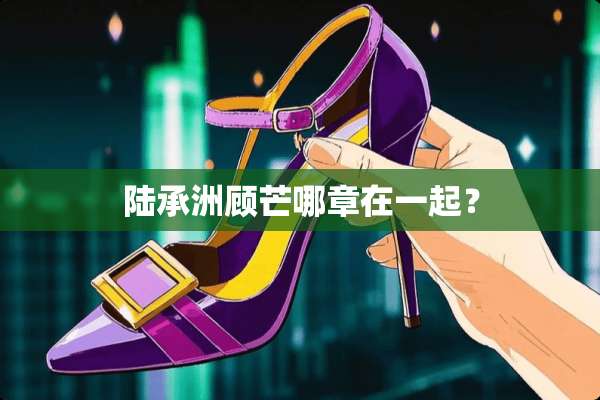 陆承洲顾芒哪章在一起？