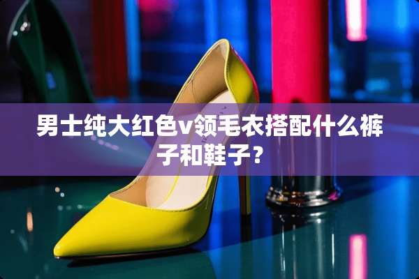男士纯大红色v领毛衣搭配什么裤子和鞋子？