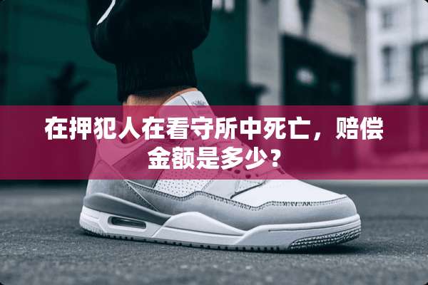 在押犯人在看守所中死亡，赔偿金额是多少？