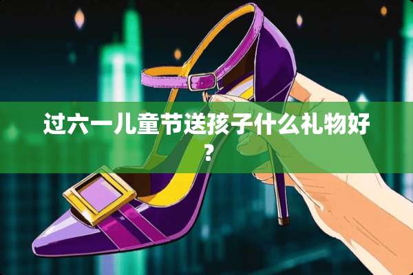 过六一儿童节送孩子什么礼物好？