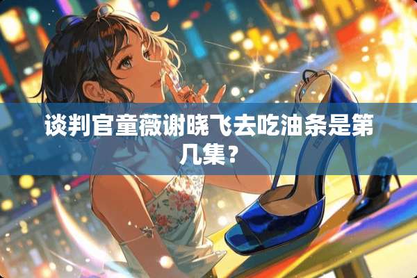 谈判官童薇谢晓飞去吃油条是第几集？