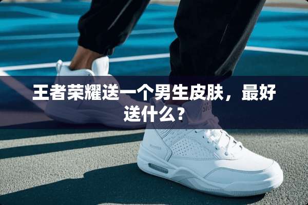 王者荣耀送一个男生皮肤，最好送什么？
