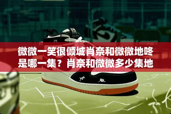 微微一笑很倾城肖奈和微微地咚是哪一集？肖奈和微微多少集地咚？