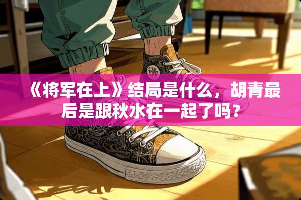 《将军在上》结局是什么，胡青最后是跟秋水在一起了吗？