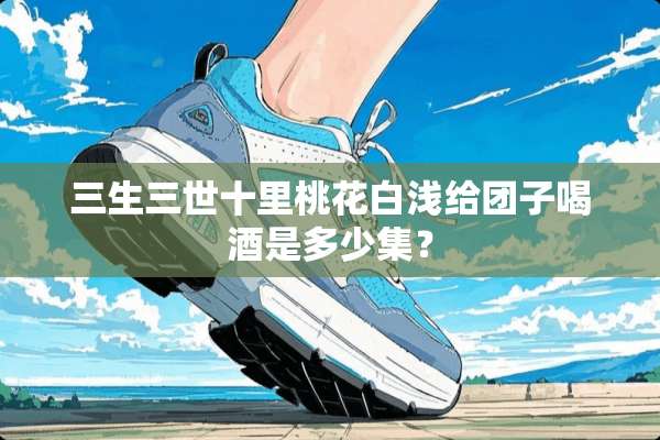 三生三世十里桃花白浅给团子喝酒是多少集？