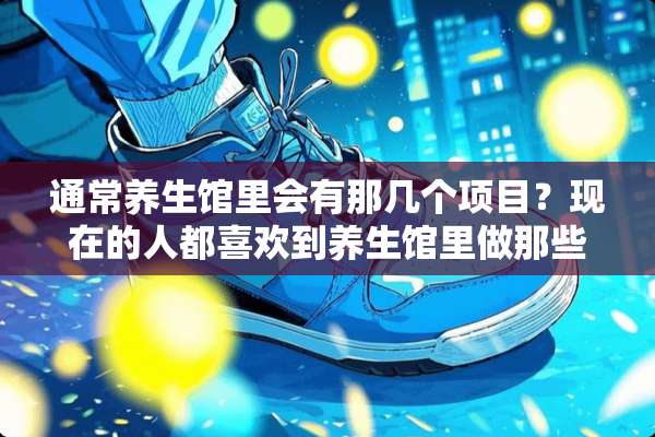通常养生馆里会有那几个项目？现在的人都喜欢到养生馆里做那些养生项目？